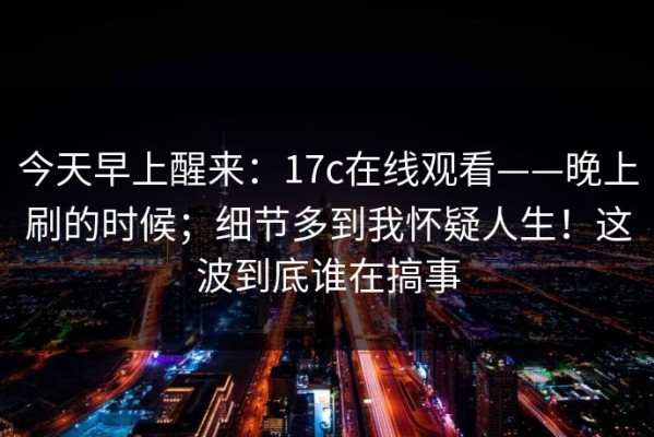 今天早上醒来：17c在线观看——晚上刷的时候；细节多到我怀疑人生！这波到底谁在搞事