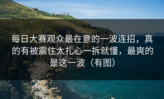 每日大赛观众最在意的一波连招，真的有被震住太扎心一拆就懂，最爽的是这一波（有图）