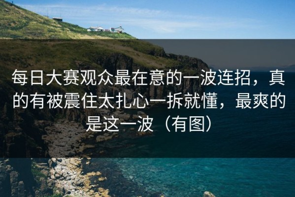 每日大赛观众最在意的一波连招，真的有被震住太扎心一拆就懂，最爽的是这一波（有图）
