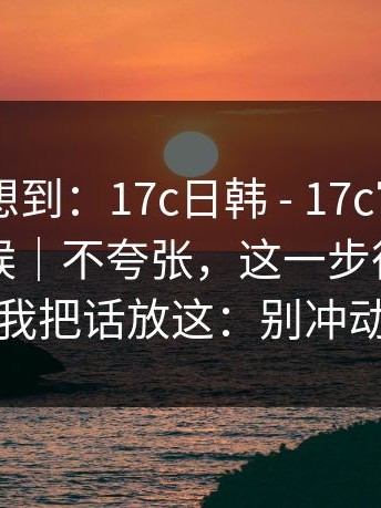 我真没想到：17c日韩 - 17c官网 - 午休的时候｜不夸张，这一步很重要…我把话放这：别冲动
