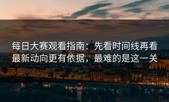 每日大赛观看指南：先看时间线再看最新动向更有依据，最难的是这一关