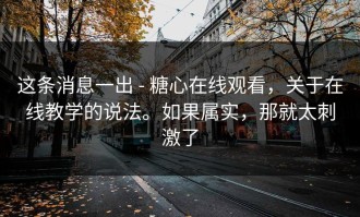 这条消息一出 - 糖心在线观看，关于在线教学的说法。如果属实，那就太刺激了