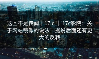 这回不是传闻｜17.c ｜ 17c影院：关于网站镜像的说法！据说后面还有更大的反转
