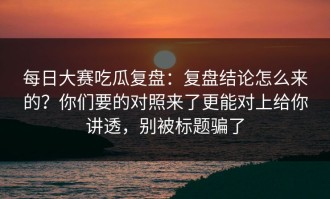 每日大赛吃瓜复盘：复盘结论怎么来的？你们要的对照来了更能对上给你讲透，别被标题骗了