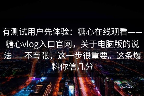 有测试用户先体验：糖心在线观看——糖心vlog入口官网，关于电脑版的说法 ｜ 不夸张，这一步很重要。这条爆料你信几分