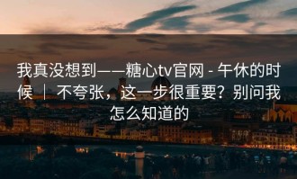 我真没想到——糖心tv官网 - 午休的时候 ｜ 不夸张，这一步很重要？别问我怎么知道的