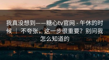 我真没想到——糖心tv官网 - 午休的时候 ｜ 不夸张，这一步很重要？别问我怎么知道的