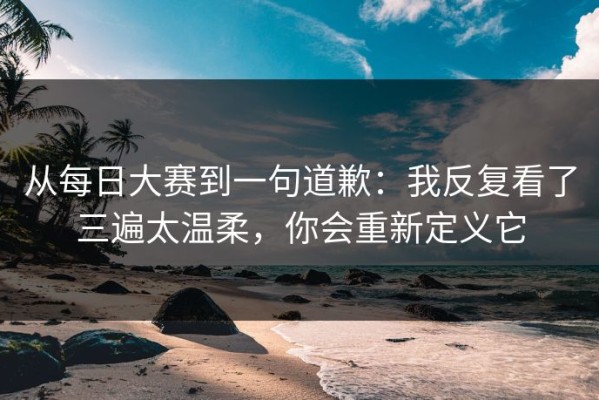 从每日大赛到一句道歉：我反复看了三遍太温柔，你会重新定义它