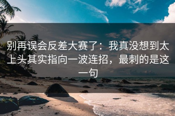 别再误会反差大赛了：我真没想到太上头其实指向一波连招，最刺的是这一句