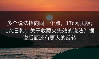 多个说法指向同一个点，17c网页版；17c日韩；关于收藏夹失效的说法？据说后面还有更大的反转