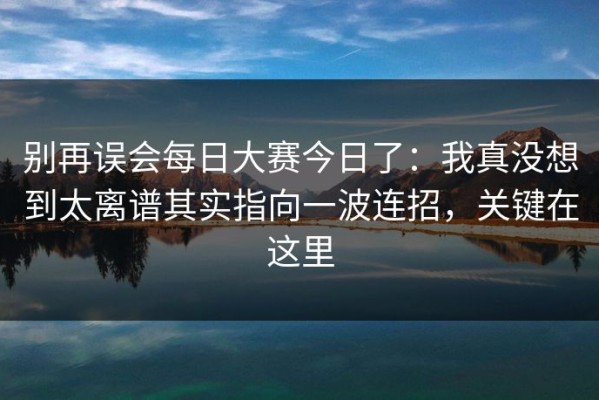 别再误会每日大赛今日了：我真没想到太离谱其实指向一波连招，关键在这里