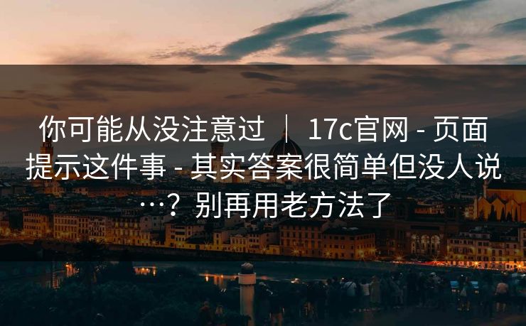 你可能从没注意过 ｜ 17c官网 - 页面提示这件事 - 其实答案很简单但没人说…？别再用老方法了