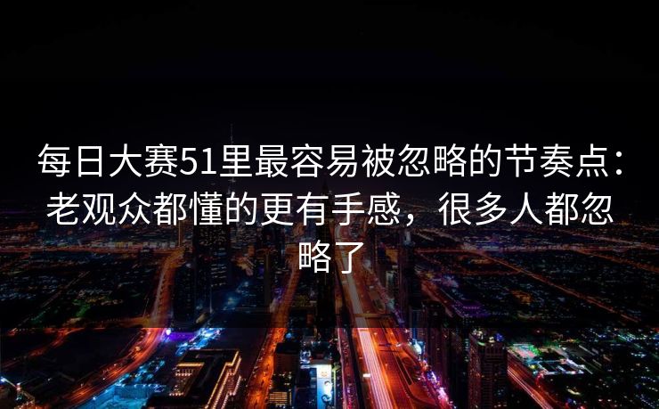 每日大赛51里最容易被忽略的节奏点：老观众都懂的更有手感，很多人都忽略了