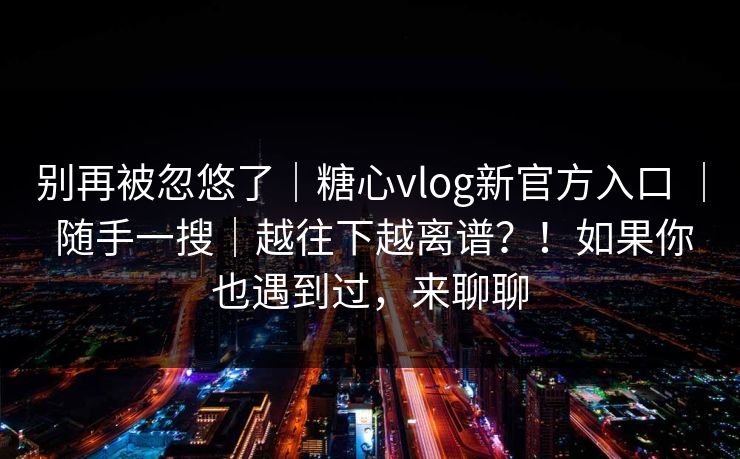 别再被忽悠了｜糖心vlog新官方入口 ｜ 随手一搜｜越往下越离谱？！如果你也遇到过，来聊聊