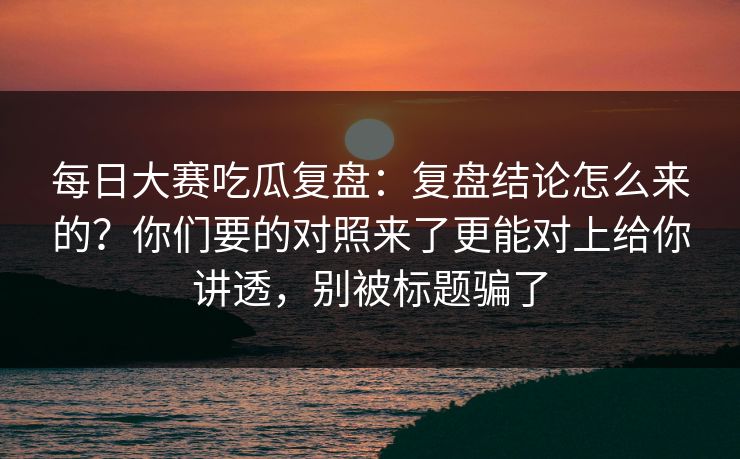 每日大赛吃瓜复盘：复盘结论怎么来的？你们要的对照来了更能对上给你讲透，别被标题骗了
