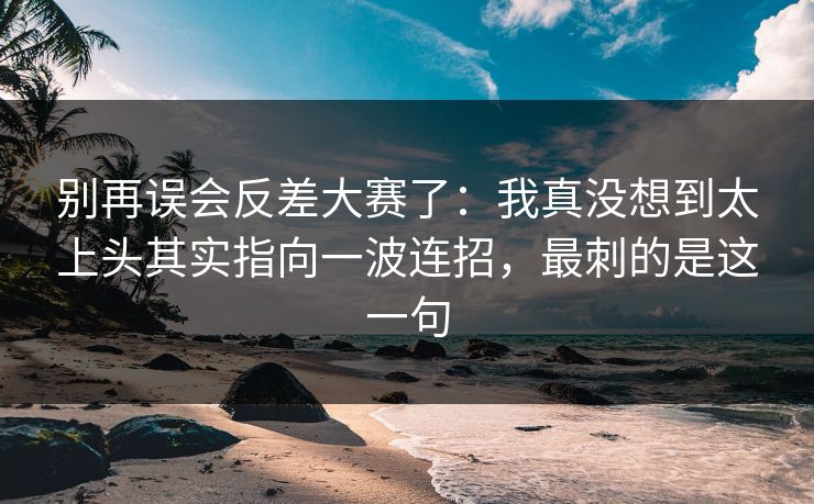 别再误会反差大赛了：我真没想到太上头其实指向一波连招，最刺的是这一句