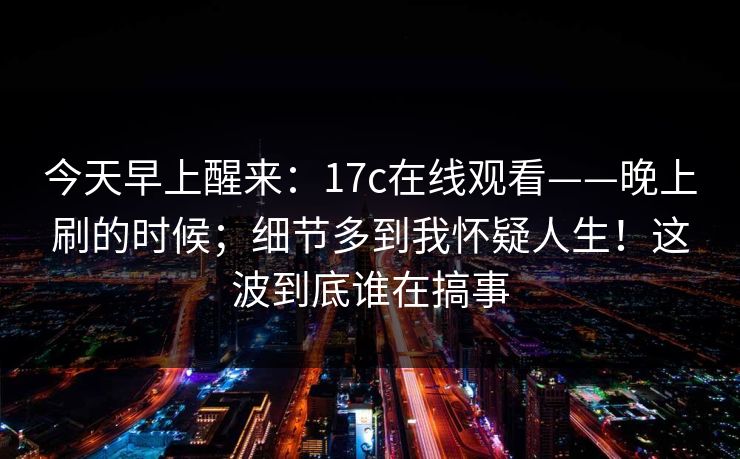 今天早上醒来：17c在线观看——晚上刷的时候；细节多到我怀疑人生！这波到底谁在搞事