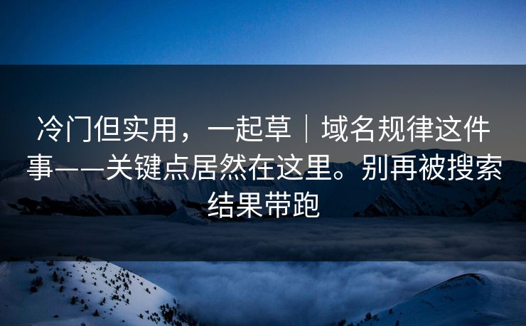 冷门但实用，一起草｜域名规律这件事——关键点居然在这里。别再被搜索结果带跑
