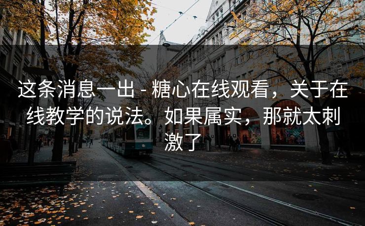 这条消息一出 - 糖心在线观看，关于在线教学的说法。如果属实，那就太刺激了