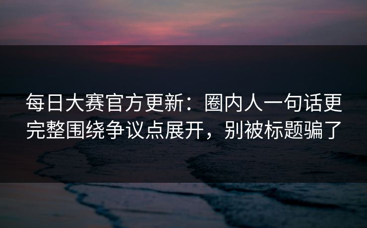 每日大赛官方更新：圈内人一句话更完整围绕争议点展开，别被标题骗了