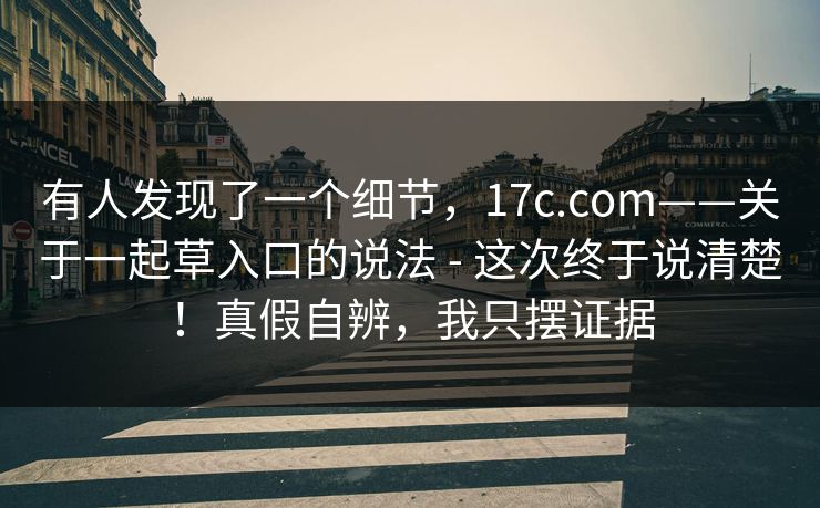 有人发现了一个细节，17c.com——关于一起草入口的说法 - 这次终于说清楚！真假自辨，我只摆证据