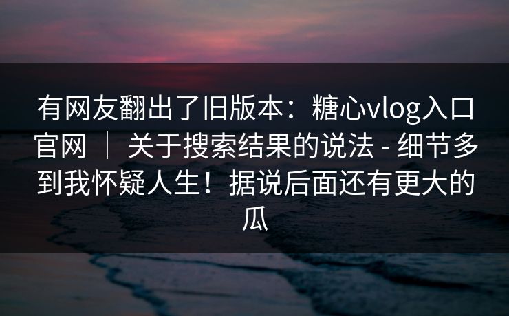有网友翻出了旧版本：糖心vlog入口官网 ｜ 关于搜索结果的说法 - 细节多到我怀疑人生！据说后面还有更大的瓜