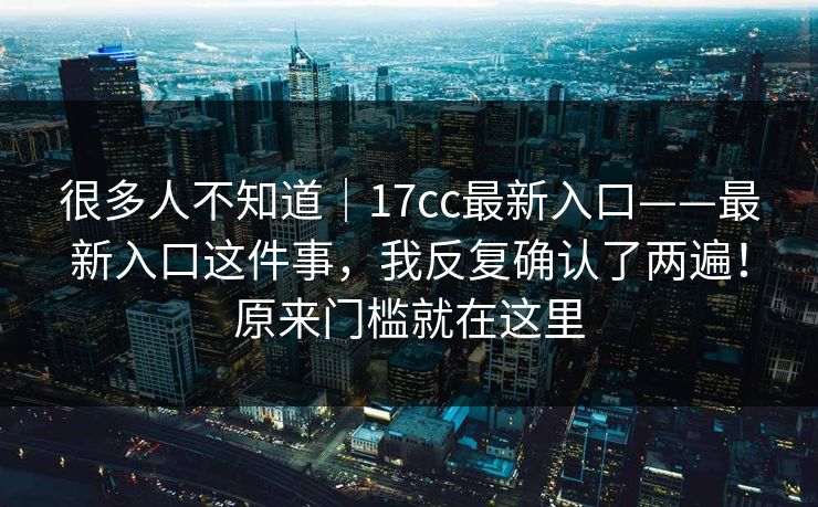 很多人不知道｜17cc最新入口——最新入口这件事，我反复确认了两遍！原来门槛就在这里