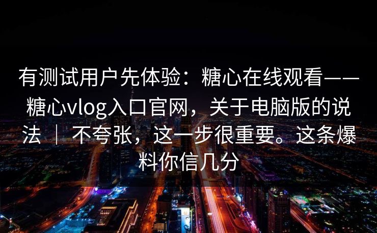 有测试用户先体验：糖心在线观看——糖心vlog入口官网，关于电脑版的说法 ｜ 不夸张，这一步很重要。这条爆料你信几分