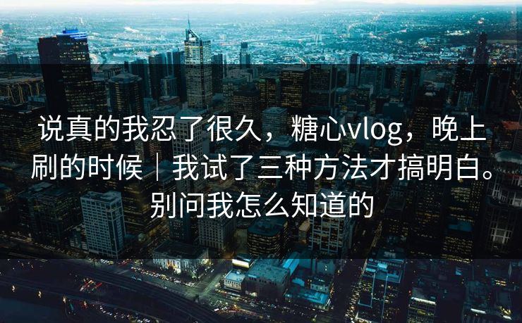 说真的我忍了很久，糖心vlog，晚上刷的时候｜我试了三种方法才搞明白。别问我怎么知道的
