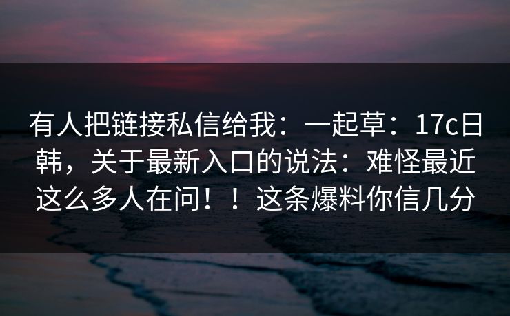 有人把链接私信给我:一起草:17c日韩,关于最新入口的说法:难怪最近这么多人在问!!这条爆料你信几分 有人把链接私信给我:一起草:17c日韩,关于最新入口的说法:难怪最近这么多人在问!!这条爆料你信几分