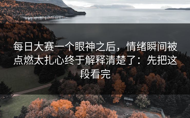 每日大赛一个眼神之后，情绪瞬间被点燃太扎心终于解释清楚了：先把这段看完