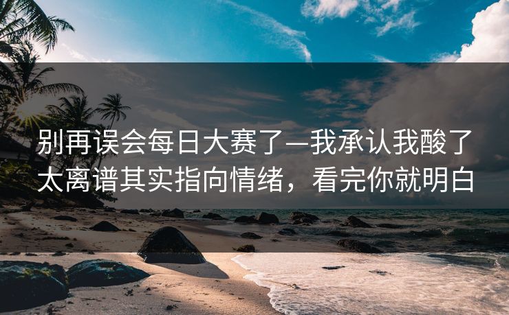 别再误会每日大赛了—我承认我酸了太离谱其实指向情绪，看完你就明白